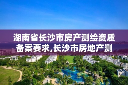 湖南省长沙市房产测绘资质备案要求,长沙市房地产测绘队属于哪里管