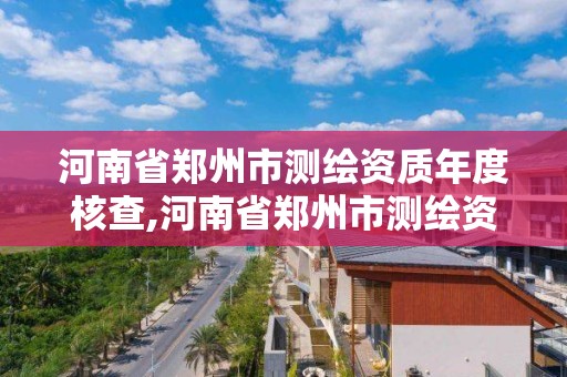 河南省郑州市测绘资质年度核查,河南省郑州市测绘资质年度核查公示