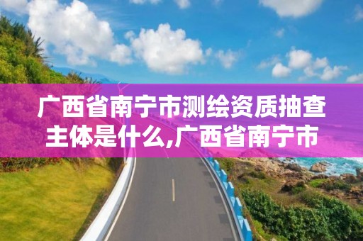 广西省南宁市测绘资质抽查主体是什么,广西省南宁市测绘资质抽查主体是什么部门