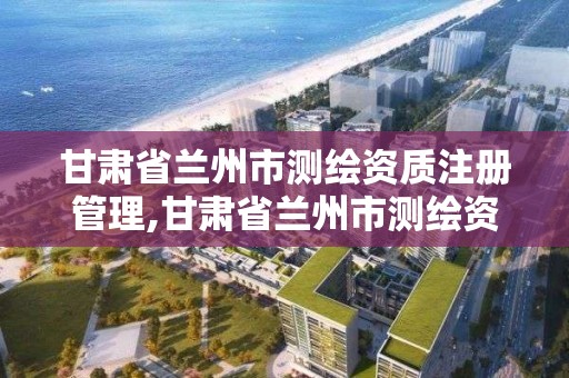 甘肃省兰州市测绘资质注册管理,甘肃省兰州市测绘资质注册管理中心电话