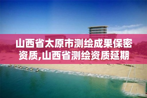 山西省太原市测绘成果保密资质,山西省测绘资质延期公告