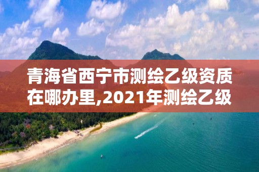 青海省西宁市测绘乙级资质在哪办里,2021年测绘乙级资质申报条件