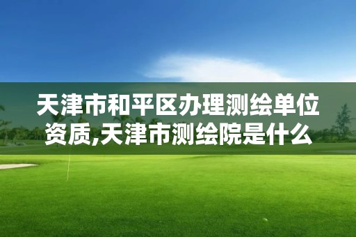 天津市和平区办理测绘单位资质,天津市测绘院是什么单位性质