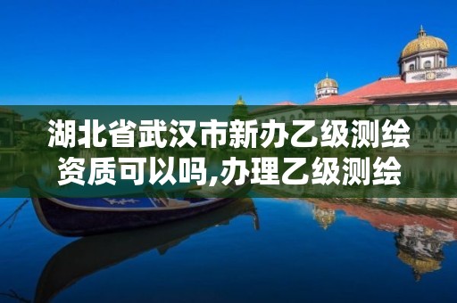 湖北省武汉市新办乙级测绘资质可以吗,办理乙级测绘资质花多少钱。