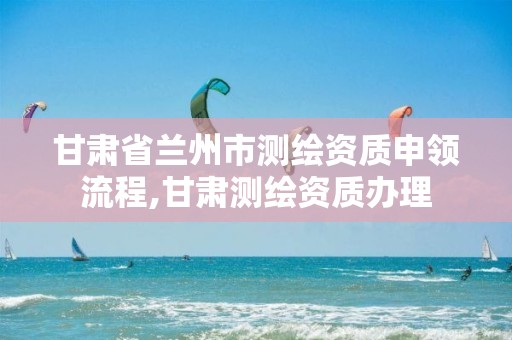 甘肃省兰州市测绘资质申领流程,甘肃测绘资质办理