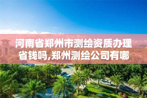 河南省郑州市测绘资质办理省钱吗,郑州测绘公司有哪些是正规的