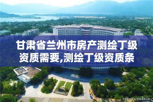 甘肃省兰州市房产测绘丁级资质需要,测绘丁级资质条件