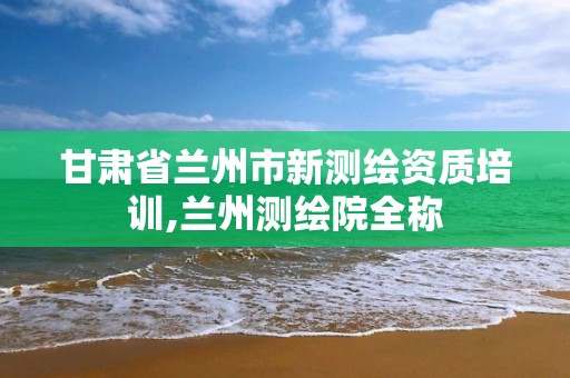 甘肃省兰州市新测绘资质培训,兰州测绘院全称