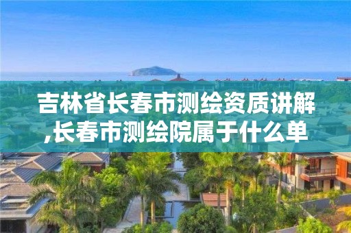 吉林省长春市测绘资质讲解,长春市测绘院属于什么单位