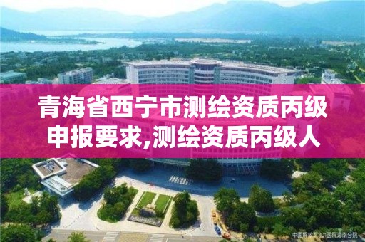 青海省西宁市测绘资质丙级申报要求,测绘资质丙级人员要求