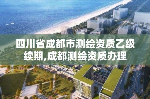 四川省成都市测绘资质乙级续期,成都测绘资质办理