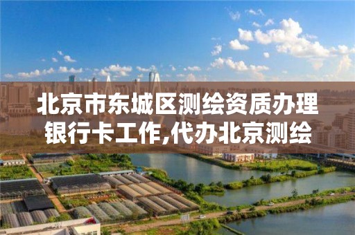 北京市东城区测绘资质办理银行卡工作,代办北京测绘资质