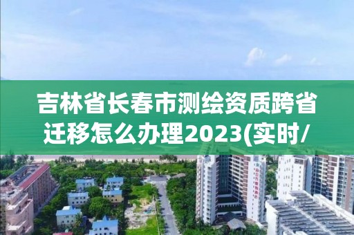 吉林省长春市测绘资质跨省迁移怎么办理2023(实时/更新中)