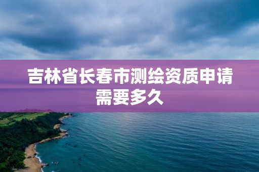 吉林省长春市测绘资质申请需要多久