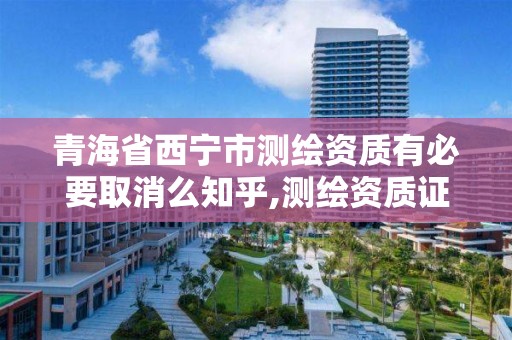 青海省西宁市测绘资质有必要取消么知乎,测绘资质证书取消了吗