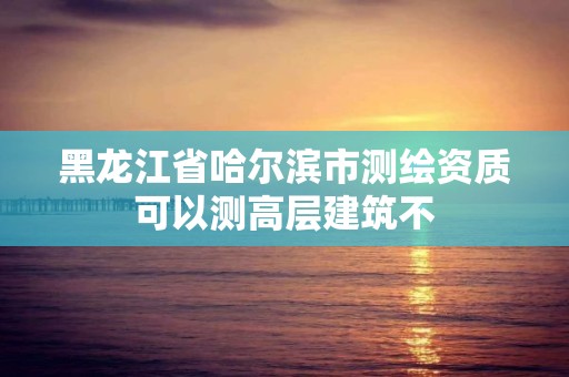 黑龙江省哈尔滨市测绘资质可以测高层建筑不