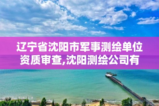 辽宁省沈阳市军事测绘单位资质审查,沈阳测绘公司有哪些。