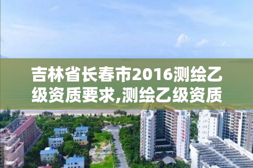 吉林省长春市2016测绘乙级资质要求,测绘乙级资质总共需要多少技术人员。