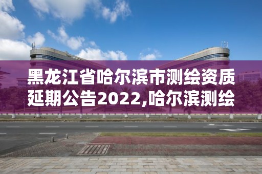 黑龙江省哈尔滨市测绘资质延期公告2022,哈尔滨测绘公司电话