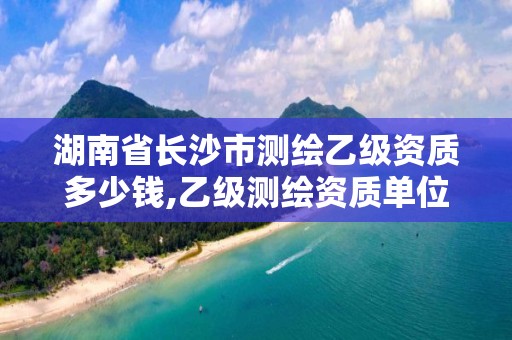 湖南省长沙市测绘乙级资质多少钱,乙级测绘资质单位名录