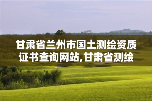 甘肃省兰州市国土测绘资质证书查询网站,甘肃省测绘资质单位。