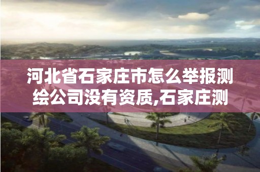 河北省石家庄市怎么举报测绘公司没有资质,石家庄测绘局属于哪个区。