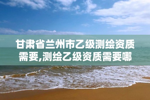 甘肃省兰州市乙级测绘资质需要,测绘乙级资质需要哪些人员