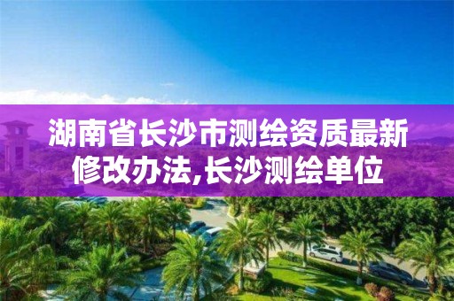 湖南省长沙市测绘资质最新修改办法,长沙测绘单位