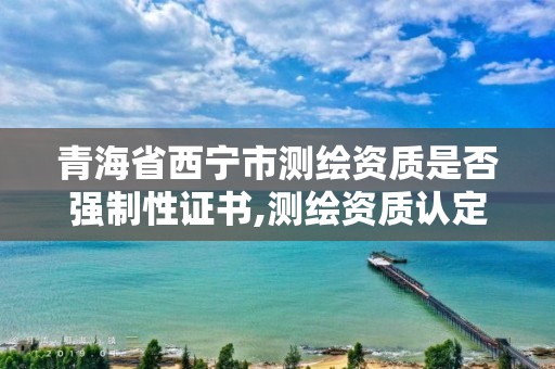 青海省西宁市测绘资质是否强制性证书,测绘资质认定的必要条件。