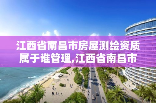 江西省南昌市房屋测绘资质属于谁管理,江西省南昌市房屋测绘资质属于谁管理的