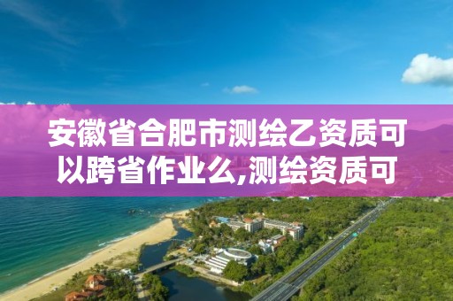 安徽省合肥市测绘乙资质可以跨省作业么,测绘资质可以跨省承接业务吗