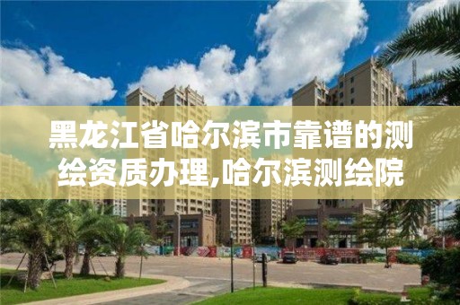 黑龙江省哈尔滨市靠谱的测绘资质办理,哈尔滨测绘院地址。