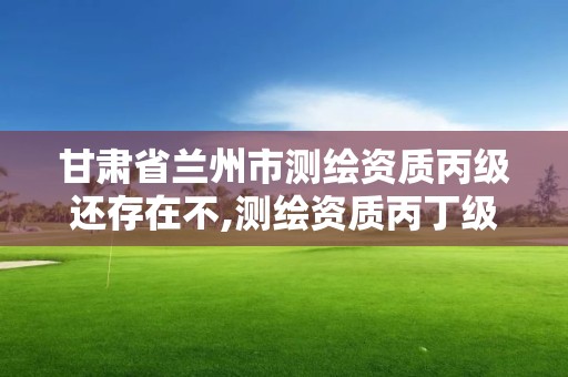 甘肃省兰州市测绘资质丙级还存在不,测绘资质丙丁级取消时间