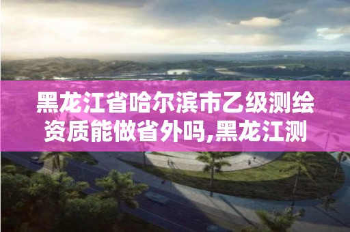 黑龙江省哈尔滨市乙级测绘资质能做省外吗,黑龙江测绘公司乙级资质。