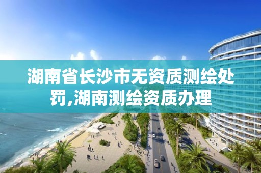 湖南省长沙市无资质测绘处罚,湖南测绘资质办理