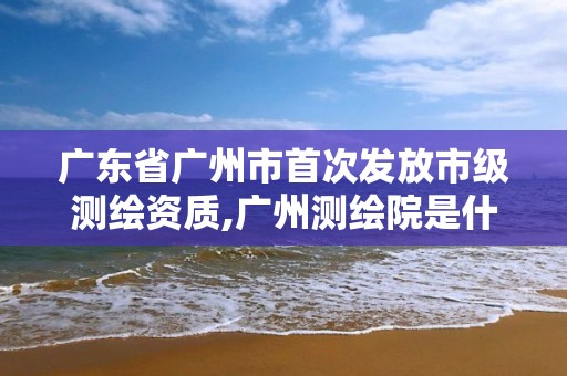 广东省广州市首次发放市级测绘资质,广州测绘院是什么单位