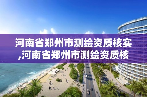 河南省郑州市测绘资质核实,河南省郑州市测绘资质核实单位名单