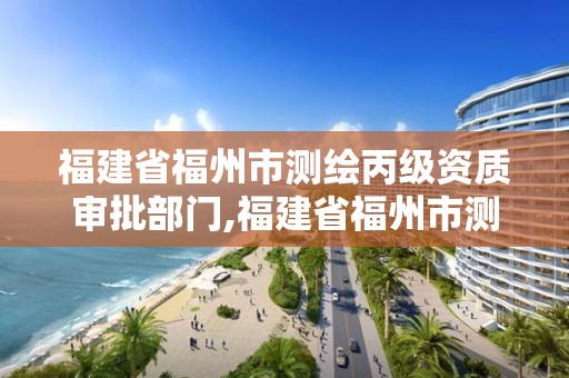 福建省福州市测绘丙级资质审批部门,福建省福州市测绘丙级资质审批部门是哪里