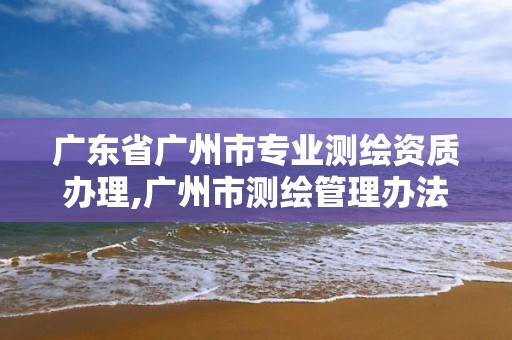 广东省广州市专业测绘资质办理,广州市测绘管理办法