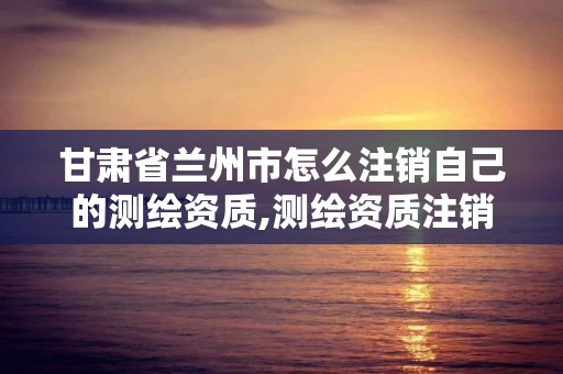 甘肃省兰州市怎么注销自己的测绘资质,测绘资质注销流程。