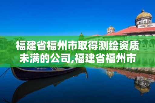 福建省福州市取得测绘资质未满的公司,福建省福州市取得测绘资质未满的公司。