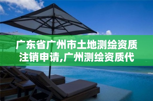 广东省广州市土地测绘资质注销申请,广州测绘资质代办