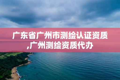 广东省广州市测绘认证资质,广州测绘资质代办