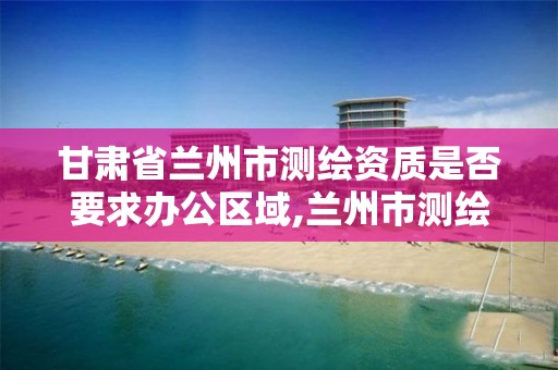 甘肃省兰州市测绘资质是否要求办公区域,兰州市测绘研究院改企了吗