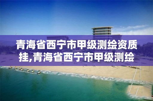 青海省西宁市甲级测绘资质挂,青海省西宁市甲级测绘资质挂牌公示