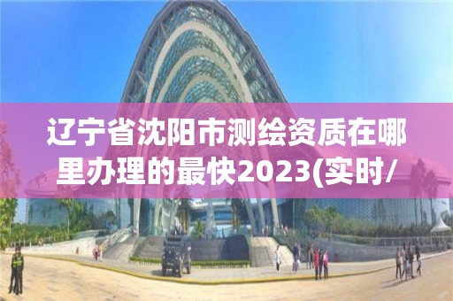 辽宁省沈阳市测绘资质在哪里办理的最快2023(实时/更新中)