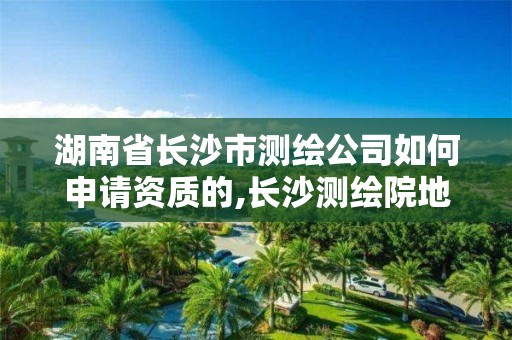 湖南省长沙市测绘公司如何申请资质的,长沙测绘院地址