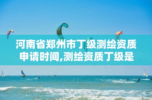 河南省郑州市丁级测绘资质申请时间,测绘资质丁级是什么意思