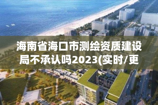 海南省海口市测绘资质建设局不承认吗2023(实时/更新中)