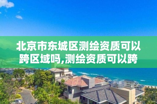 北京市东城区测绘资质可以跨区域吗,测绘资质可以跨地区作业吗